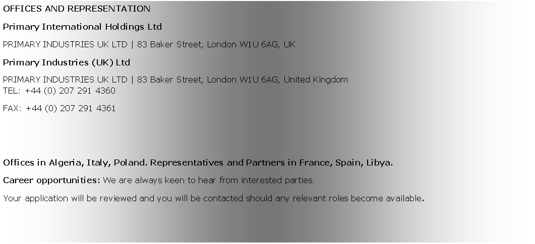 Zone de Texte: OFFICES AND REPRESENTATIONPrimary International Holdings LtdPRIMARY INDUSTRIES UK LTD | 83 Baker Street, London W1U 6AG, UK Primary Industries (UK) LtdPRIMARY INDUSTRIES UK LTD | 83 Baker Street, London W1U 6AG, United KingdomTEL: +44 (0) 207 291 4360FAX: +44 (0) 207 291 4361Offices in Algeria, Italy, Poland. Representatives and Partners in France, Spain, Libya.Career opportunities: We are always keen to hear from interested parties. Your application will be reviewed and you will be contacted should any relevant roles become available.